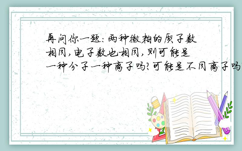 再问你一题：两种微粒的质子数相同,电子数也相同,则可能是一种分子一种离子吗?可能是不同离子吗?可能可能是一种阳离子，一种阴离子吗？