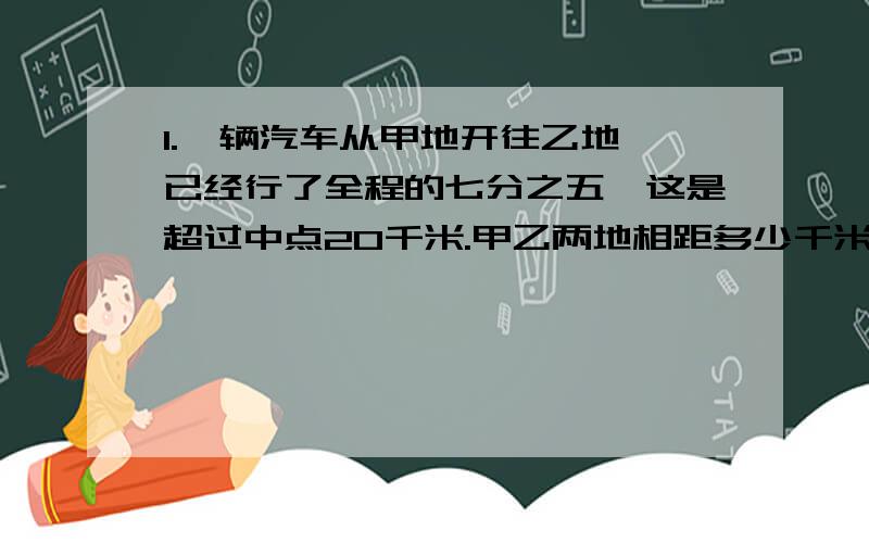 1.一辆汽车从甲地开往乙地,已经行了全程的七分之五,这是超过中点20千米.甲乙两地相距多少千米?2.一个长方体的宽是长的四分之三,长是高的五分之八.它的宽是24厘米,高是多少厘米?