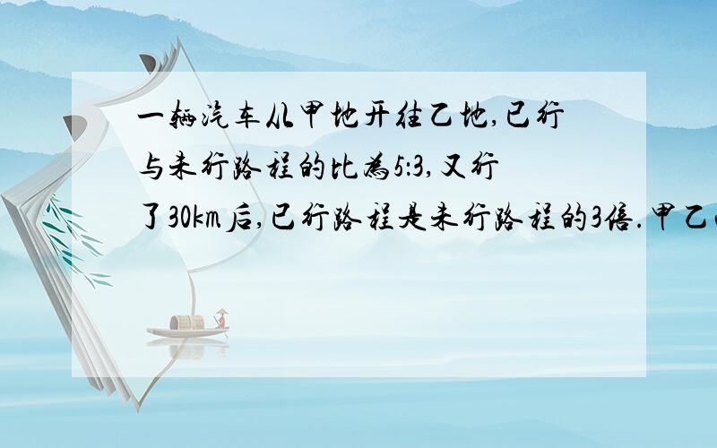 一辆汽车从甲地开往乙地,已行与未行路程的比为5：3,又行了30km后,已行路程是未行路程的3倍.甲乙两地的路程是多少千米,不用方程