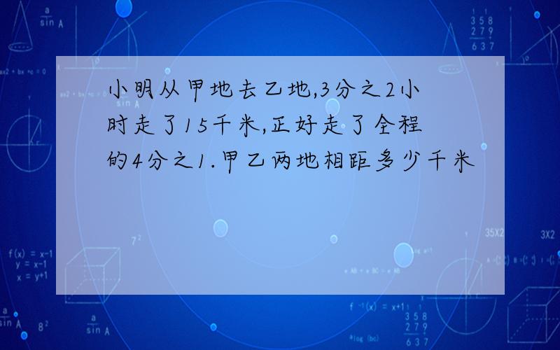 小明从甲地去乙地,3分之2小时走了15千米,正好走了全程的4分之1.甲乙两地相距多少千米