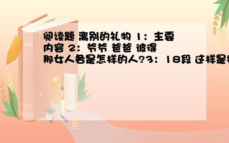 阅读题 离别的礼物 1：主要内容 2：爷爷 爸爸 彼得 那女人各是怎样的人?3：18段 这样是指什么?尴一个初秋的晚上,清风徐徐吹来,夜色迷人.11岁的彼得和爷爷在院子里,却没心思欣赏这明净的