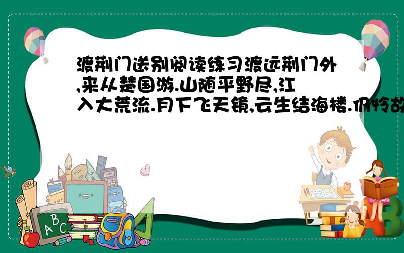 渡荆门送别阅读练习渡远荆门外,来从楚国游.山随平野尽,江入大荒流.月下飞天镜,云生结海楼.仍怜故乡水,万里送行舟.1.从表达方式看,诗的首联属于________,它交代了远渡的___________和此行的___