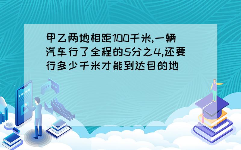 甲乙两地相距100千米,一辆汽车行了全程的5分之4,还要行多少千米才能到达目的地