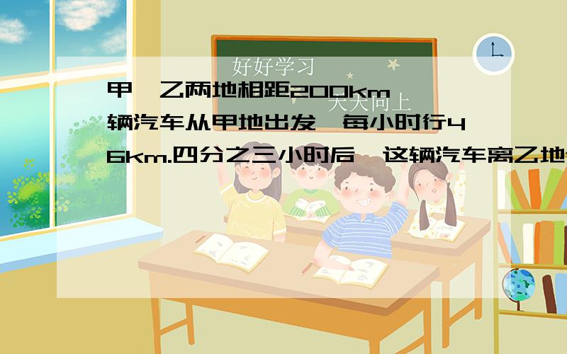 甲、乙两地相距200km,一辆汽车从甲地出发,每小时行46km.四分之三小时后,这辆汽车离乙地还有多少千米?