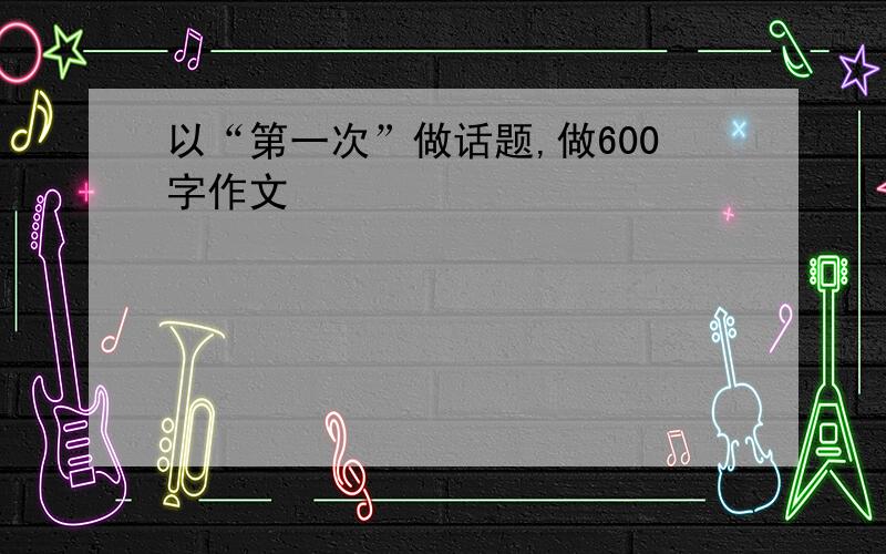 以“第一次”做话题,做600字作文