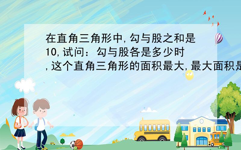 在直角三角形中,勾与股之和是10,试问：勾与股各是多少时,这个直角三角形的面积最大,最大面积是多少?你们好,请你们会的就尽量把答案写完整一点.不会的别瞎写