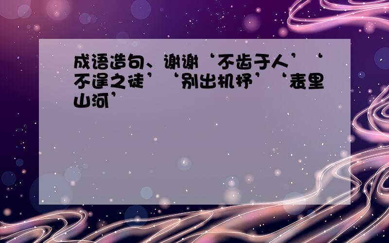 成语造句、谢谢‘不齿于人’‘不逞之徒’‘别出机抒’‘表里山河’