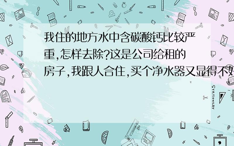 我住的地方水中含碳酸钙比较严重,怎样去除?这是公司给租的房子,我跟人合住,买个净水器又显得不好,而且还很贵,我拿回家还没什么用.