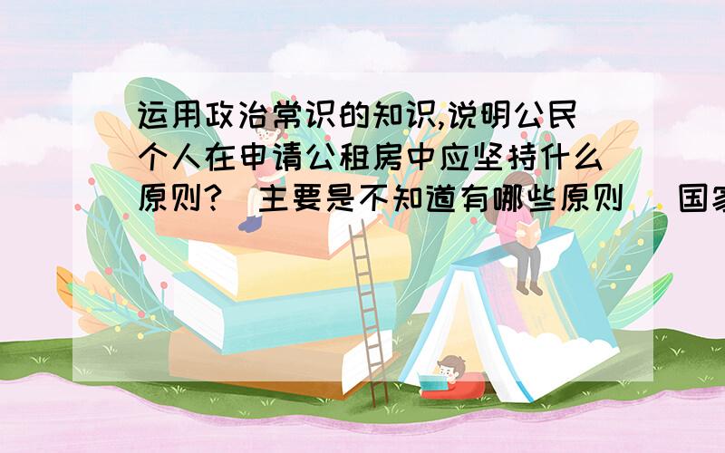 运用政治常识的知识,说明公民个人在申请公租房中应坚持什么原则?（主要是不知道有哪些原则） 国家政...运用政治常识的知识,说明公民个人在申请公租房中应坚持什么原则?（主要是不知