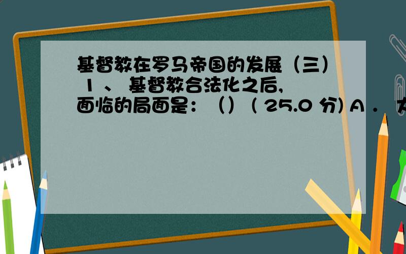 基督教在罗马帝国的发展（三） 1 、 基督教合法化之后,面临的局面是：（） ( 25.0 分) A ． 大批罗马人加入教会,教会信仰的纯洁性遭到冲击 B ． 基督教欣欣向荣,从此不再有任何问题 C ． 大