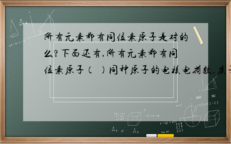 所有元素都有同位素原子是对的么?下面还有,所有元素都有同位素原子（ ）同种原子的电核电荷数.质子数与电子数是相同的.（ ）碳元素就是所有碳原子的总称.（ ）这是另一道：具有相同