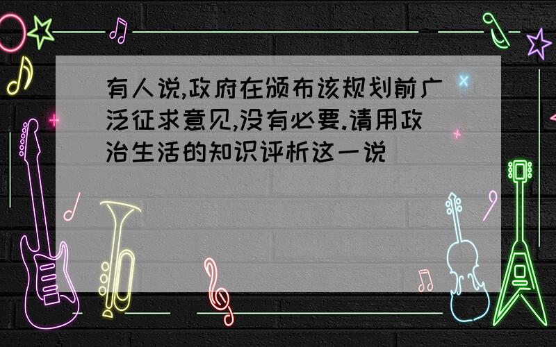 有人说,政府在颁布该规划前广泛征求意见,没有必要.请用政治生活的知识评析这一说