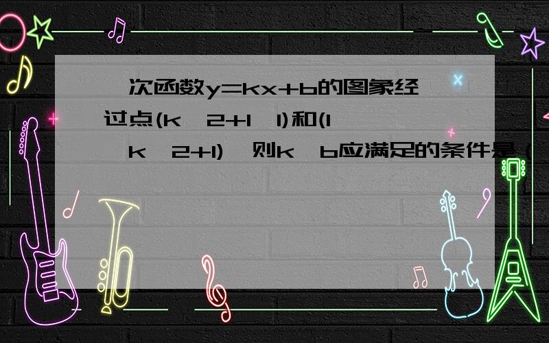 一次函数y=kx+b的图象经过点(k^2+1,1)和(1,k^2+1),则k,b应满足的条件是（ ）A.k>0,b>0B.k