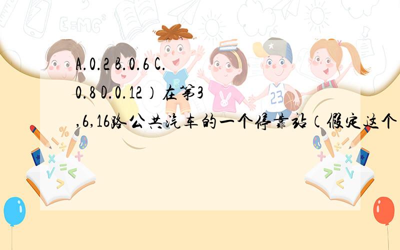 A.0.2 B.0.6 C.0.8 D.0.12）在第3,6,16路公共汽车的一个停靠站（假定这个车站只能停靠一辆公共汽车）,有一位乘客需在5分钟之内乘上车赶到厂里,他可乘3路或6路公共汽车到厂里,已知3路车、6路车