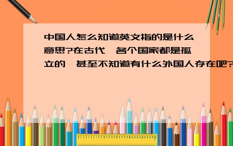 中国人怎么知道英文指的是什么意思?在古代,各个国家都是孤立的,甚至不知道有什么外国人存在吧?后来,世界开始紧密联系.中国人怎么知道英文所表达的是什么意思阿?