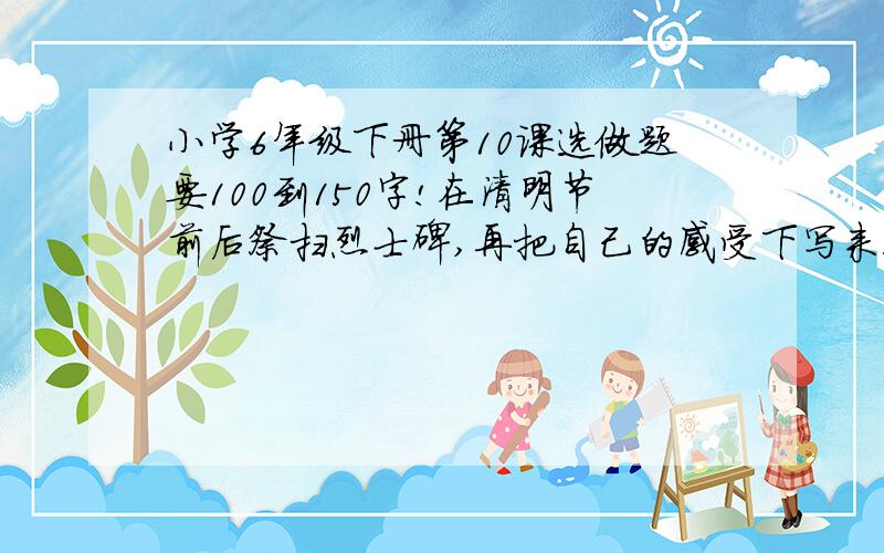 小学6年级下册第10课选做题要100到150字!在清明节前后祭扫烈士碑,再把自己的感受下写来!呜呜,我不会写!