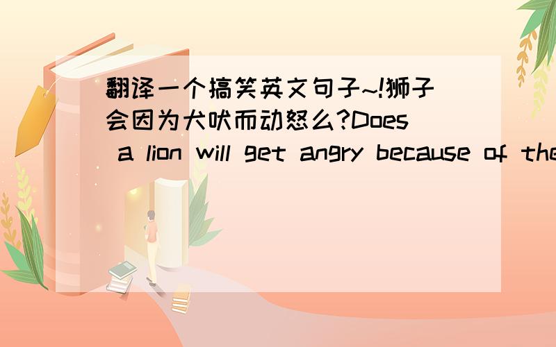 翻译一个搞笑英文句子~!狮子会因为犬吠而动怒么?Does a lion will get angry because of the barking?翻译的对不对?