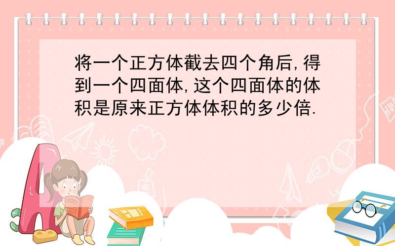 将一个正方体截去四个角后,得到一个四面体,这个四面体的体积是原来正方体体积的多少倍.