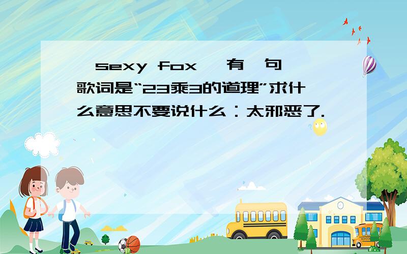 《sexy fox》 有一句歌词是“23乘3的道理”求什么意思不要说什么：太邪恶了.