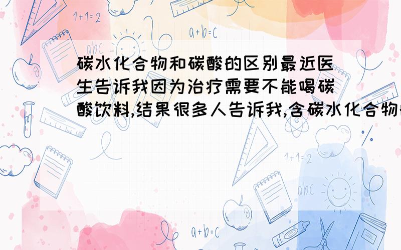 碳水化合物和碳酸的区别最近医生告诉我因为治疗需要不能喝碳酸饮料,结果很多人告诉我,含碳水化合物的饮料也不能喝,听他们说碳水化合物和碳酸是一样的.可是我觉得好像不是这样的.