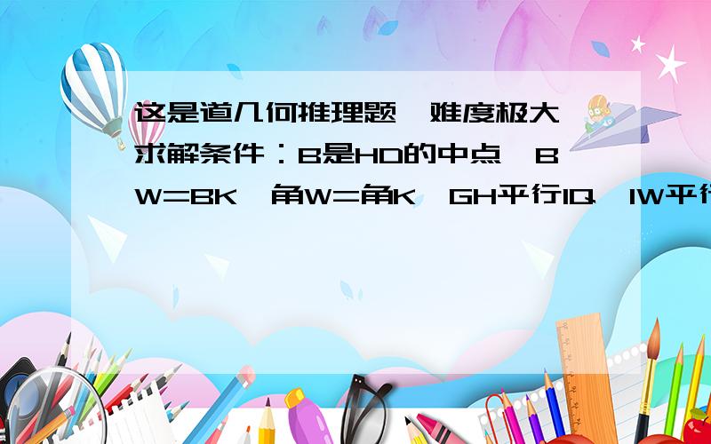 这是道几何推理题,难度极大,求解条件：B是HD的中点,BW=BK,角W=角K,GH平行IQ,IW平行QH,角CAF=角DBE,四边形ABCD是正方形,角IEC=角QFC,若W,H,B,D,K五点共线,求证CE=EF.这是道极难的题,请问难到什么程度,如