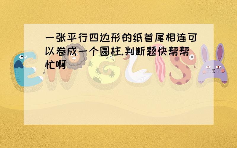 一张平行四边形的纸首尾相连可以卷成一个圆柱.判断题快帮帮忙啊