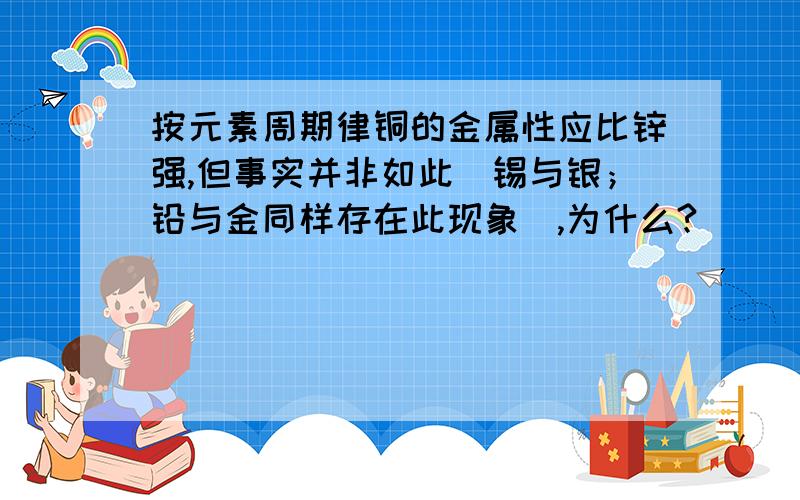 按元素周期律铜的金属性应比锌强,但事实并非如此（锡与银；铅与金同样存在此现象）,为什么?