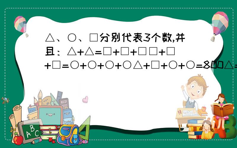 △、○、□分别代表3个数,并且：△+△=□+□+□□+□+□=○+○+○+○△+□+○+○=800△=（ ） ○=（ ） □=（ ）为什么。