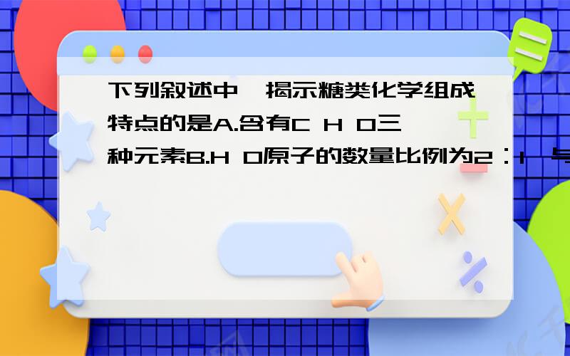 下列叙述中,揭示糖类化学组成特点的是A.含有C H O三种元素B.H O原子的数量比例为2：1,与水相似C.生命活动的主要能源物质D.可分为单糖 二糖和多糖三大类