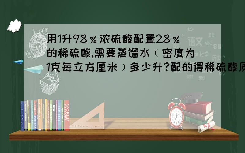 用1升98％浓硫酸配置28％的稀硫酸,需要蒸馏水﹙密度为1克每立方厘米﹚多少升?配的得稀硫酸质量为多少千