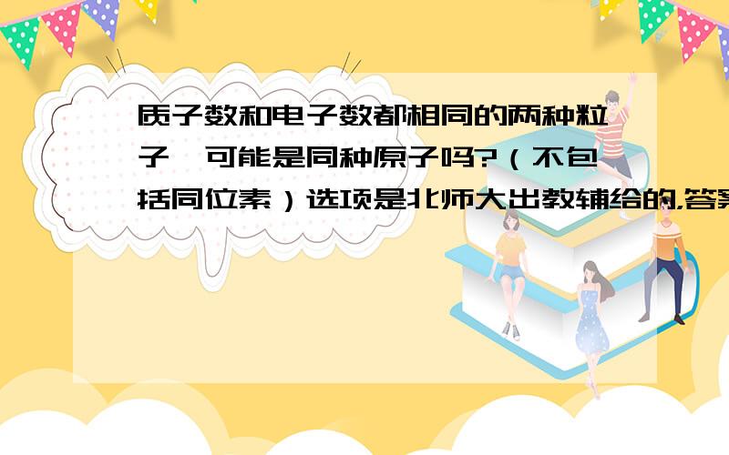 质子数和电子数都相同的两种粒子,可能是同种原子吗?（不包括同位素）选项是北师大出教辅给的，答案里没有这个的解析，是书错了还是？...