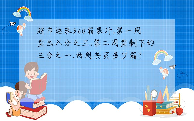 超市运来360箱果汁,第一周卖出八分之三,第二周卖剩下的三分之一.两周共买多少箱?