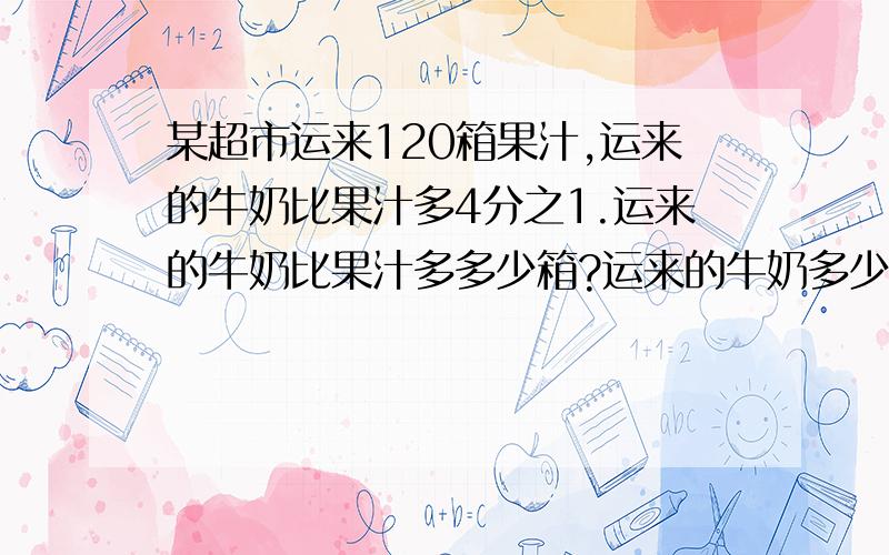 某超市运来120箱果汁,运来的牛奶比果汁多4分之1.运来的牛奶比果汁多多少箱?运来的牛奶多少箱?