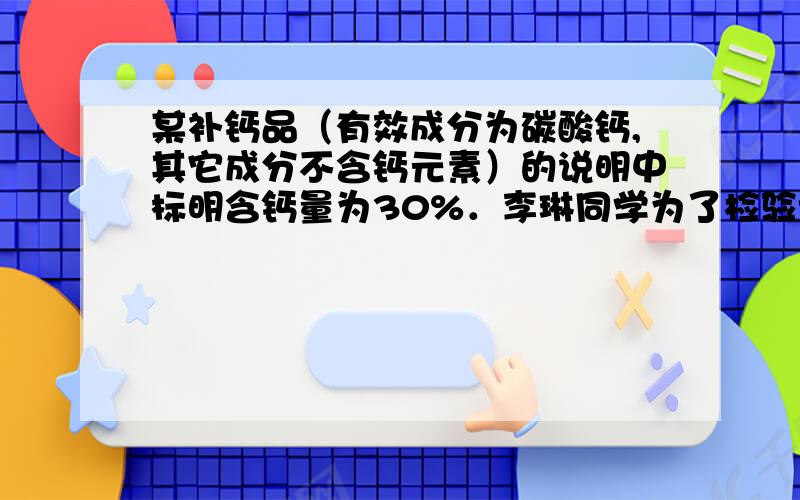 某补钙品（有效成分为碳酸钙,其它成分不含钙元素）的说明中标明含钙量为30%．李琳同学为了检验该产品,取l0g补钙品放入100g稀盐酸中,HCI与补钙品的有效成分刚好完全反应（其它成分不与盐