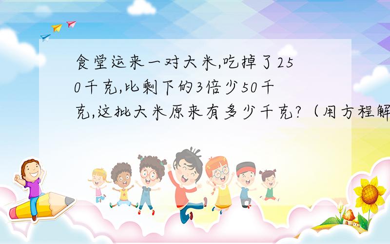 食堂运来一对大米,吃掉了250千克,比剩下的3倍少50千克,这批大米原来有多少千克?（用方程解）一堆大米，打错了，嘻嘻……打得好就加15分，我说到做到。