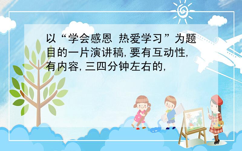 以“学会感恩 热爱学习”为题目的一片演讲稿,要有互动性,有内容,三四分钟左右的,