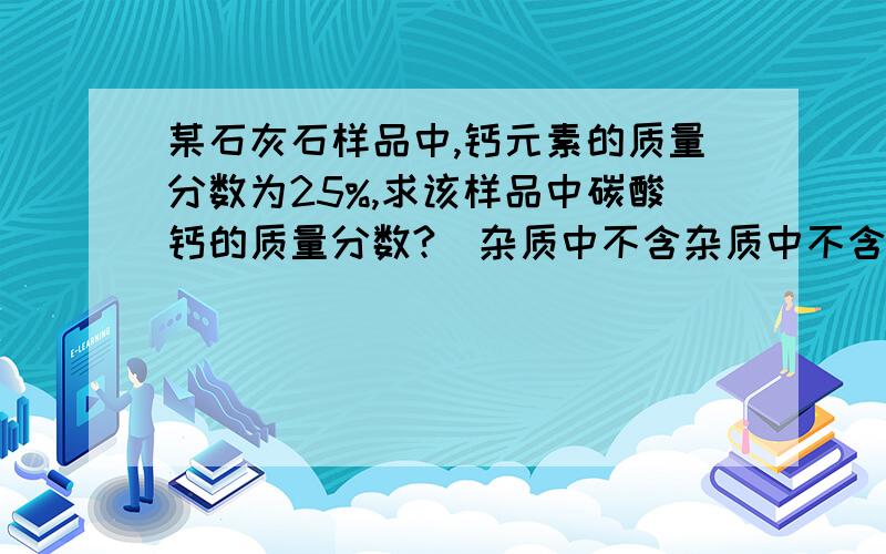 某石灰石样品中,钙元素的质量分数为25%,求该样品中碳酸钙的质量分数?(杂质中不含杂质中不含钙 两种方法(公式法和比例法）