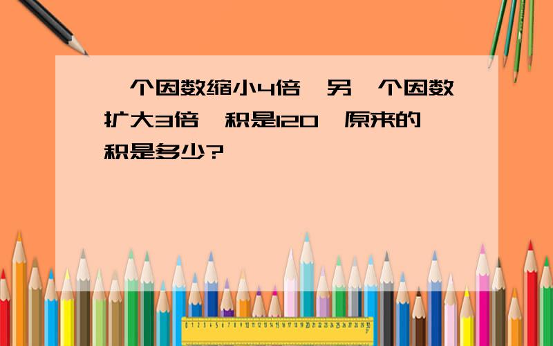 一个因数缩小4倍,另一个因数扩大3倍,积是120,原来的积是多少?