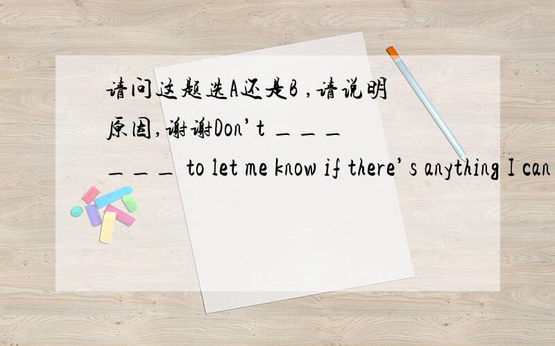 请问这题选A还是B ,请说明原因,谢谢Don’t ______ to let me know if there’s anything I can do for you.A. hesitate  B. reject C. puzzle D. thrill