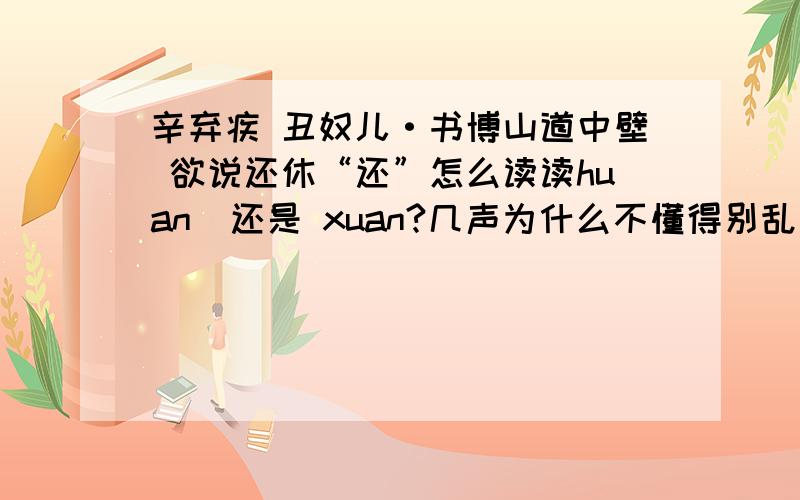 辛弃疾 丑奴儿·书博山道中壁 欲说还休“还”怎么读读huan  还是 xuan?几声为什么不懂得别乱说古汉语中 还 有xuan这个音 二楼不懂别瞎说 你们得告诉我为什么呀 ,告诉我为什么不读xuan