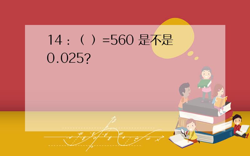 14：（ ）=560 是不是0.025?