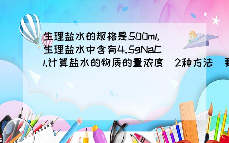 生理盐水的规格是500ml,生理盐水中含有4.5gNaCl,计算盐水的物质的量浓度（2种方法）要先写公式再写过程,2 种方法