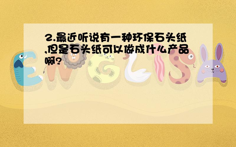 2.最近听说有一种环保石头纸,但是石头纸可以做成什么产品啊?