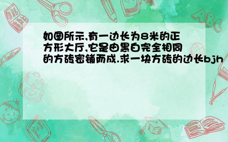 如图所示,有一边长为8米的正方形大厅,它是由黑白完全相同的方砖密铺而成.求一块方砖的边长bjh