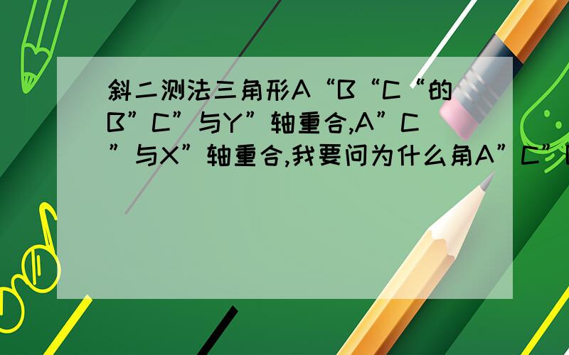 斜二测法三角形A“B“C“的B”C”与Y”轴重合,A”C”与X”轴重合,我要问为什么角A”C”B”为45度,角ACB就是90度.还是答案错了,求解角ACB是90度.手机打字好辛苦啊,体谅下