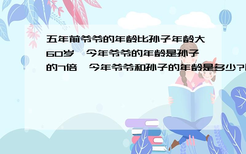 五年前爷爷的年龄比孙子年龄大60岁,今年爷爷的年龄是孙子的7倍,今年爷爷和孙子的年龄是多少?用方程解