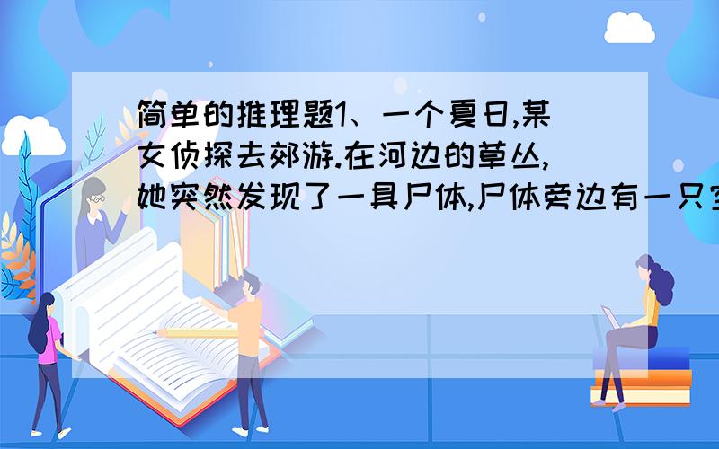 简单的推理题1、一个夏日,某女侦探去郊游.在河边的草丛,她突然发现了一具尸体,尸体旁边有一只空果汁瓶.女侦探马上报告了警方.警察赶来,经过检验发现那个果汁瓶壁中的残液有剧毒.警方