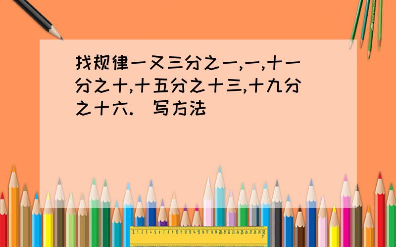 找规律一又三分之一,一,十一分之十,十五分之十三,十九分之十六.（写方法）