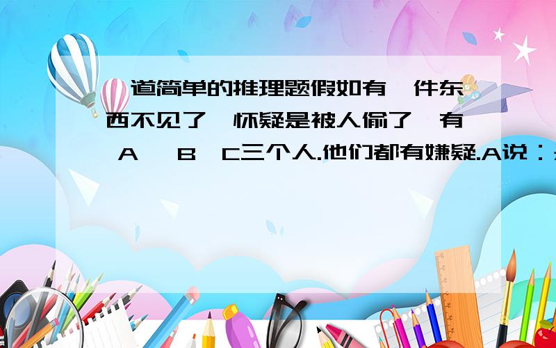 一道简单的推理题假如有一件东西不见了,怀疑是被人偷了,有 A ,B,C三个人.他们都有嫌疑.A说：是C干的B说：不是A干的C说：不是我干的其中只有一个人说的是真话,你们猜谁是说真话的,到底又