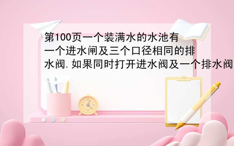 第100页一个装满水的水池有一个进水闸及三个口径相同的排水阀.如果同时打开进水阀及一个排水阀,则30分钟能把水池的水排完；如果同时打开进水阀及两个排水阀,则十分钟能排完.关闭进水